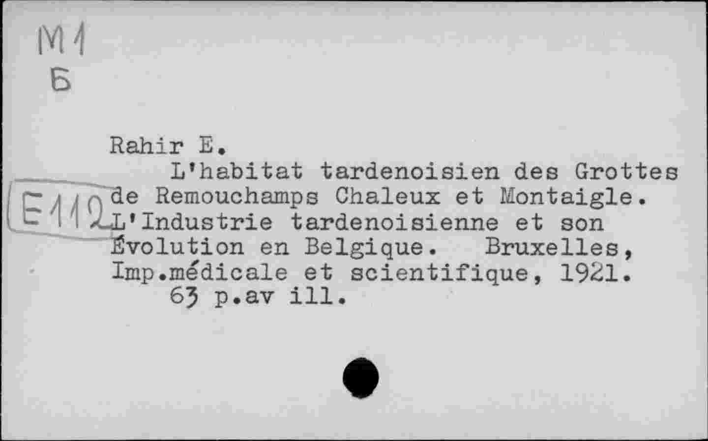 ﻿Rahir E.
L’habitat tardenoisien des Grottes ~ ; ; de Remouchamps Chaleux et Montaigle.
( Z-L’Industrie tardenoisienne et son Evolution en Belgique. Bruxelles, lmp.médicale et scientifique, 1921.
65 p.av ill.